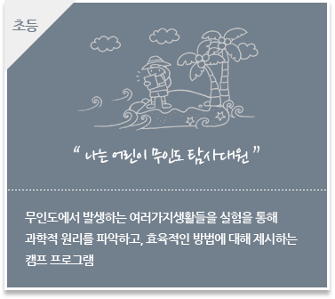 무인도에서 발생하는 여러가지생활들을 실험을 통해
						과학적 원리를 파악하고, 효육적인 방법에 대해 제시하는 
						캠프 프로그램